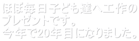 ほぼ毎日子ども達へ工作の プレゼントです。 今年で20年目になりました。