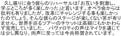 　久し振りに会う彼らのリハーサルは「お互いを刺激し、 学ぶところが多く楽しかった」と言います。オペラ会からは 批判も有りましたが、改革にチャレンジする事も楽しかっ たのでしょう、そんな彼らのステージが楽しくない筈が有り ません。世界を巡るツアーのチケットは高額にもかかわら ず完売していました。　パヴァロティの声はマイクを通じて は少し異なり、肉声に至っては今尚称賛されています。