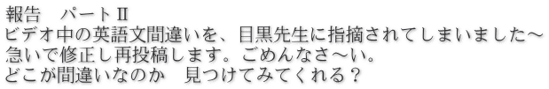 報告　パートⅡ ビデオ中の英語文間違いを、目黒先生に指摘されてしまいました～ 急いで修正し再投稿します。ごめんなさ～い。 どこが間違いなのか　見つけてみてくれる？