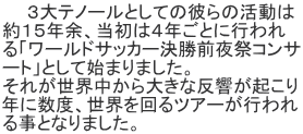 　　３大テノールとしての彼らの活動は 約１５年余、当初は４年ごとに行われ る「ワールドサッカー決勝前夜祭コンサ ート」として始まりました。 それが世界中から大きな反響が起こり 年に数度、世界を回るツアーが行われ る事となりました。