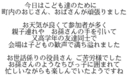 今日はこども達のために　 町内のおじさん、おばさんが頑張りました  お天気が良くて参加者が多く 親子連れや　お孫さんの手を引いて 又高学年の友達同士で 会場は子どもの歓声で満ち溢れました  お世話係りの役員さん ご苦労様でした お孫さんのようなちびっ子に囲まれて 忙しいながらも楽しんでいたようですね