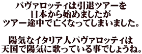 パヴァロッティは引退ツアーを 日本から始めましたが ツアー途中で亡くなってしまいました。  陽気なイタリア人パヴァロッティは 天国で陽気に歌っている事でしょうね。