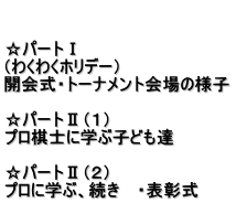   ☆パートⅠ （わくわくホリデー） 開会式・トーナメント会場の様子　  ☆パートⅡ（１） プロ棋士に学ぶ子ども達  ☆パートⅡ（２） プロに学ぶ、続き　 ・表彰式