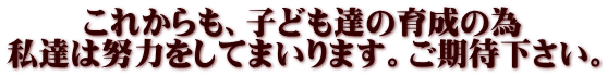 これからも、子ども達の育成の為 私達は努力をしてまいります。ご期待下さい。