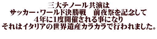 三大テノール共演は サッカー・ワールド決勝戦　前夜祭を記念して ４年に１度開催される事になり それはイタリアの世界遺産カラカラで行われました。 