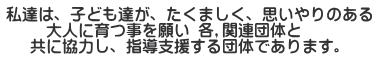 私達は、子ども達が、たくましく、思いやりのある 　　 大人に育つ事を願い 各,関連団体と    共に協力し、指導支援する団体であります。