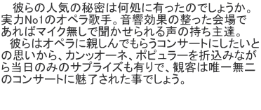    彼らの人気の秘密は何処に有ったのでしょうか。 実力No1のオペラ歌手。音響効果の整った会場で あればマイク無しで聞かせられる声の持ち主達。 　彼らはオペラに親しんでもらうコンサートにしたいと の思いから、カンッオーネ、ポピュラーを折込みなが ら当日のみのサプライズも有りで、観客は唯一無二 のコンサートに魅了された事でしょう。  