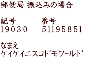 郵便局 振込みの場合  記号　　　番号 １９０３０  　５１１９５８５１　　  なまえ ｹｲｹｲｴｽｺﾄﾞﾓﾜｰﾙﾄﾞ　