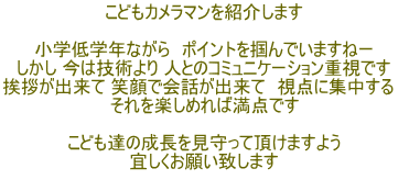 こどもカメラマンを紹介します  小学低学年ながら　ポイントを掴んでいますねー しかし 今は技術より 人とのコミュニケーション重視です 挨拶が出来て 笑顔で会話が出来て　視点に集中する　 それを楽しめれば満点です  こども達の成長を見守って頂けますよう 宜しくお願い致します 