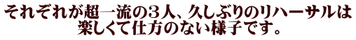 それぞれが超一流の３人、久しぶりのリハーサルは 楽しくて仕方のない様子です。