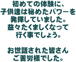 初めての体験に、 子供達は秘めたパワーを 発揮していました。 益々たくましくなって 行く事でしょう。  お世話された皆さん ご苦労様でした。