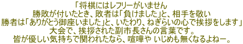 「将棋にはレフリーがいません 勝敗が付いたとき、敗者は「負けました」と、相手を敬い 勝者は「ありがとう御座いました」と、いたわり、ねぎらいの心で挨拶をします」 大会で、挨拶された副市長さんの言葉です。 皆が優しい気持ちで関われたなら、喧嘩や いじめも無くなるよねー。