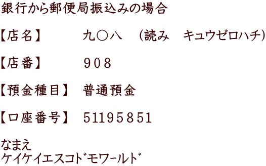 銀行から郵便局振込みの場合  【店名】　　　九〇八　（読み　キュウゼロハチ）  【店番】　　　９０８　  【預金種目】　普通預金　　  【口座番号】　５１１９５８５１  なまえ ｹｲｹｲｴｽｺﾄﾞﾓﾜｰﾙﾄﾞ