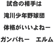  試合の相手は   滝川少年野球団   体格がいいよねー  ガンバれー　エルム