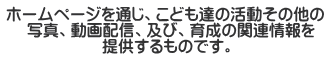 ホームページを通じ、こども達の活動その他の 　 写真、動画配信、及び、育成の関連情報を 　　　　　　提供するものです。