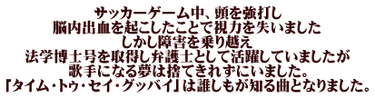 サッカーゲーム中、頭を強打し 脳内出血を起こしたことで視力を失いました しかし障害を乗り越え 法学博士号を取得し弁護士として活躍していましたが 歌手になる夢は捨てきれずにいました。 「タイム・トゥ・セイ・グッバイ」は誰しもが知る曲となりました。